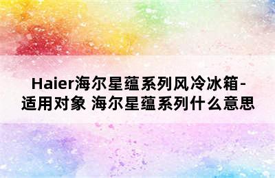 Haier海尔星蕴系列风冷冰箱-适用对象 海尔星蕴系列什么意思